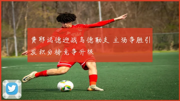 费耶诺德迎战乌德勒支 主场争胜引发积分榜竞争升级