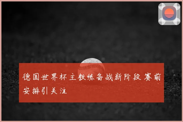德国世界杯主教练备战新阶段 赛前安排引关注