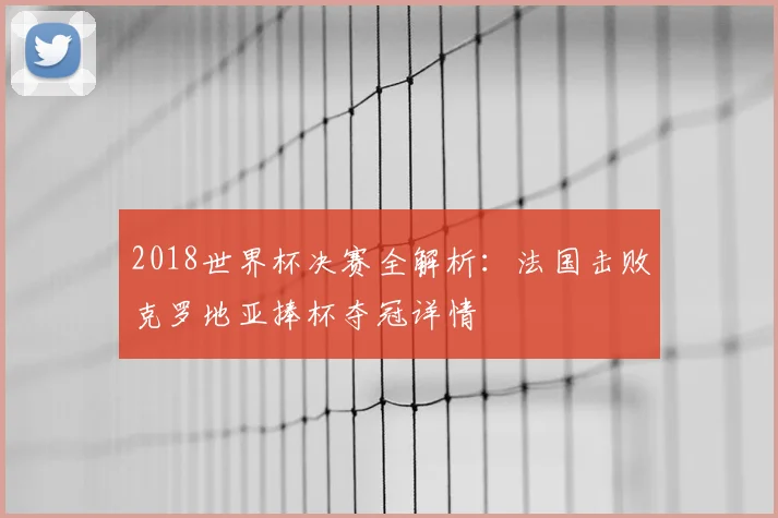 2018世界杯决赛全解析:法国击败克罗地亚捧杯夺冠详情