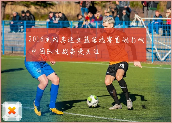 2016里约奥运女篮落选赛首战打响 中国队出战备受关注
