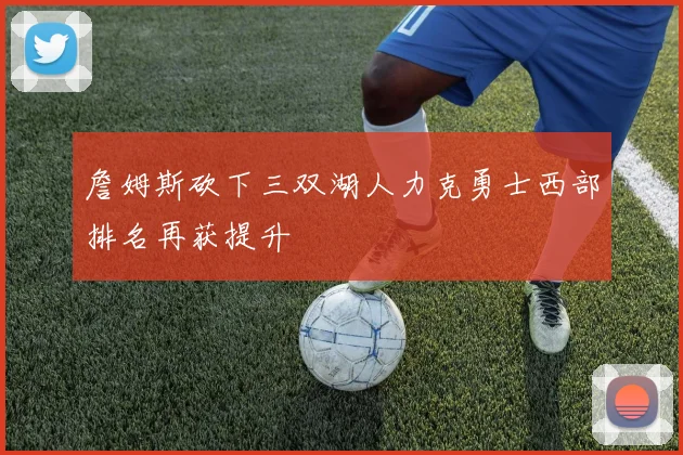 詹姆斯砍下三双湖人力克勇士西部排名再获提升