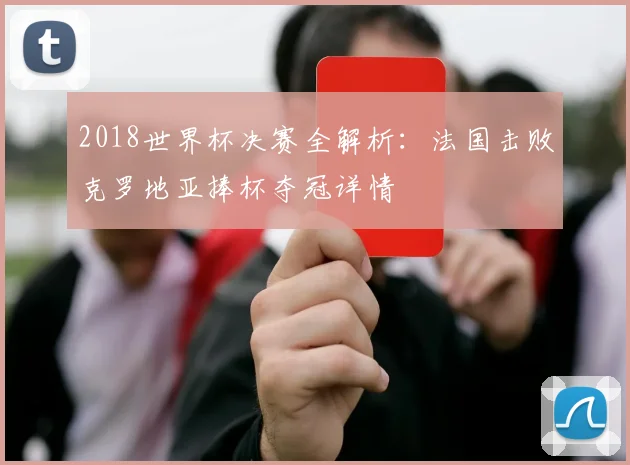 2018世界杯决赛全解析：法国击败克罗地亚捧杯夺冠详情