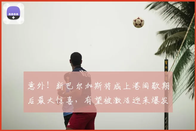 意外!新巴尔加斯将成上港间歇期后最大惊喜,有望被激活迎来爆发