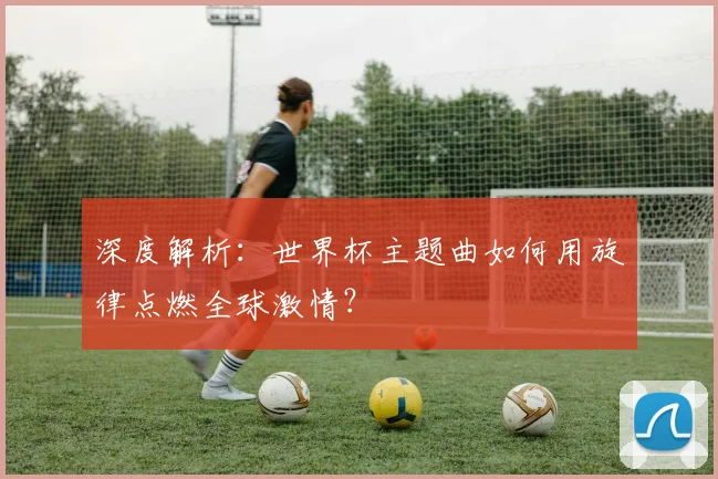深度解析：世界杯主题曲如何用旋律点燃全球激情？