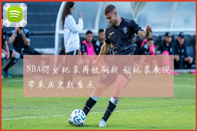 NBA得分纪录再被刷新 创纪录表现带来历史新看点